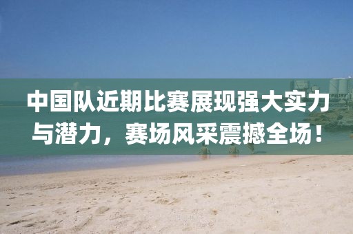 中国队近期比赛展现强大实力与潜力，赛场风采震撼全场！