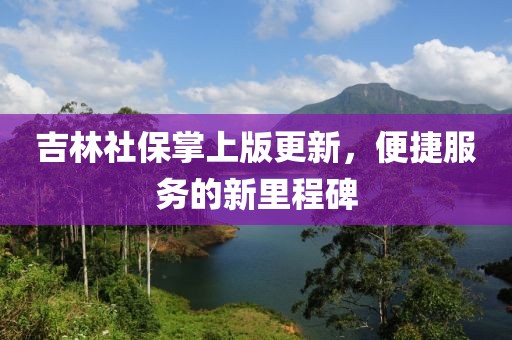 吉林社保掌上版更新，便捷服务的新里程碑