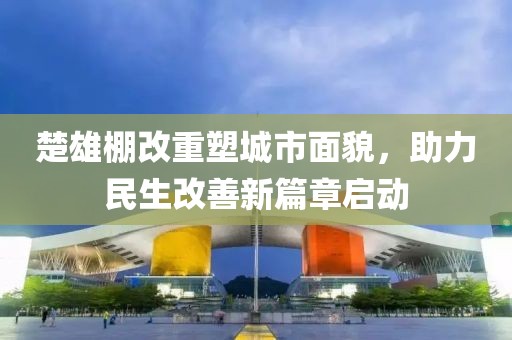楚雄棚改重塑城市面貌，助力民生改善新篇章启动