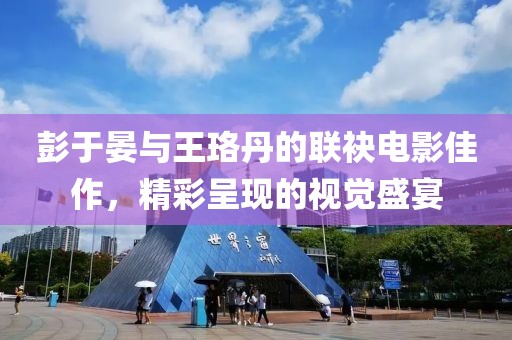 彭于晏与王珞丹的联袂电影佳作，精彩呈现的视觉盛宴