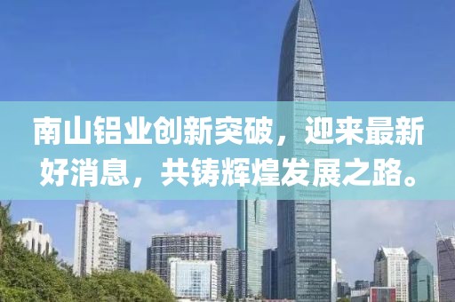 南山铝业创新突破，迎来最新好消息，共铸辉煌发展之路。