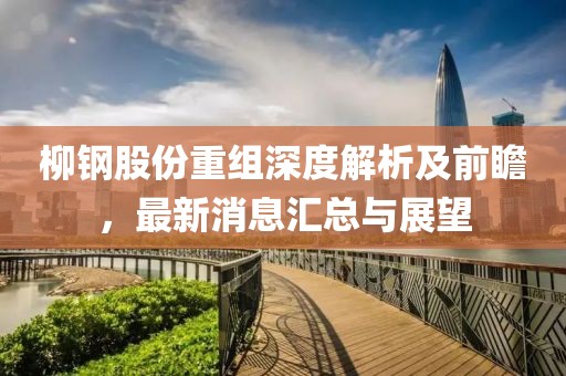 柳钢股份重组深度解析及前瞻，最新消息汇总与展望