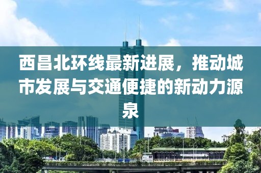 西昌北环线最新进展，推动城市发展与交通便捷的新动力源泉