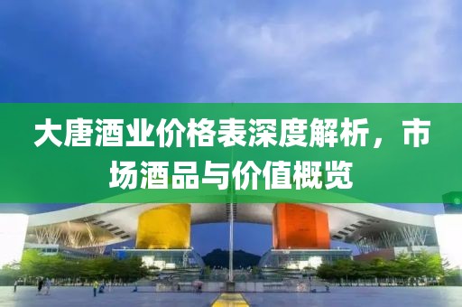 大唐酒业价格表深度解析，市场酒品与价值概览