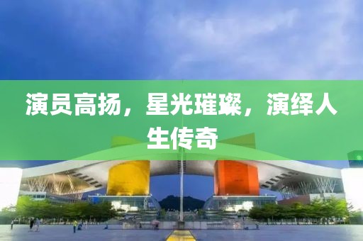 演员高扬，星光璀璨，演绎人生传奇