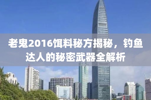 老鬼2016饵料秘方揭秘，钓鱼达人的秘密武器全解析