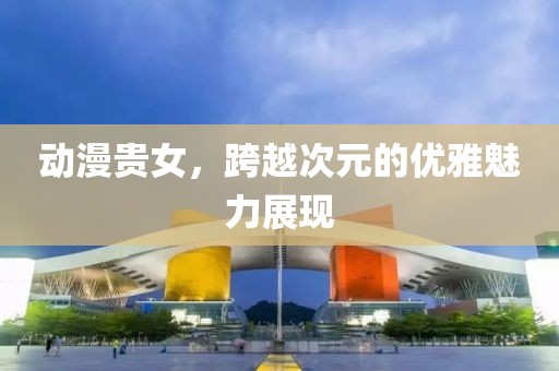 动漫贵女，跨越次元的优雅魅力展现