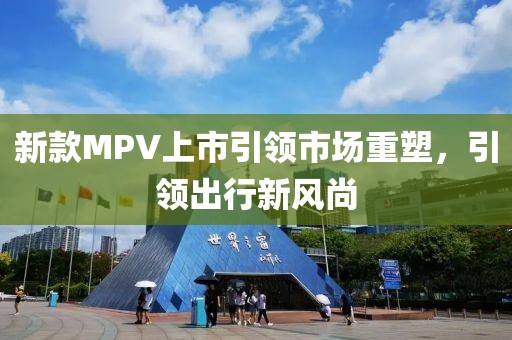 新款MPV上市引领市场重塑，引领出行新风尚