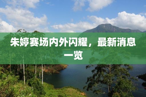 朱婷赛场内外闪耀，最新消息一览