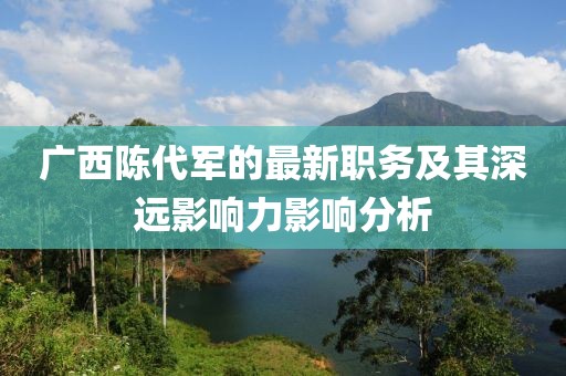广西陈代军的最新职务及其深远影响力影响分析