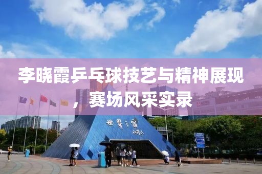 李晓霞乒乓球技艺与精神展现，赛场风采实录