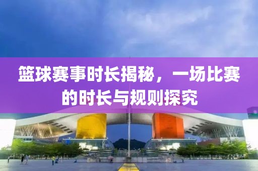 篮球赛事时长揭秘，一场比赛的时长与规则探究