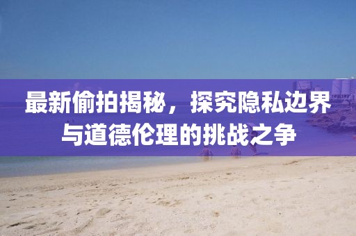 最新偷拍揭秘，探究隐私边界与道德伦理的挑战之争