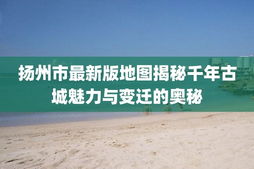 扬州市最新版地图揭秘千年古城魅力与变迁的奥秘