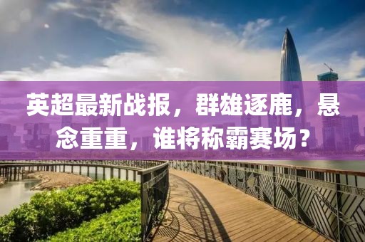 英超最新战报，群雄逐鹿，悬念重重，谁将称霸赛场？