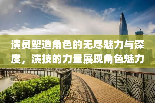 演员塑造角色的无尽魅力与深度，演技的力量展现角色魅力