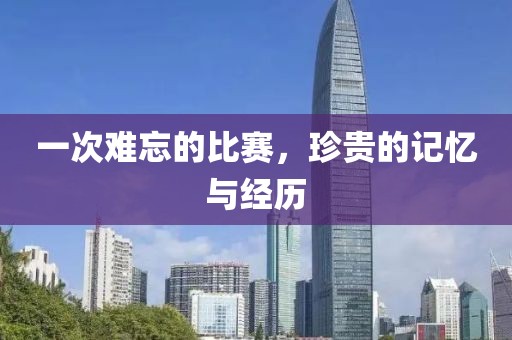 一次难忘的比赛，珍贵的记忆与经历