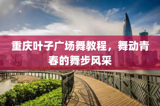 重庆叶子广场舞教程，舞动青春的舞步风采