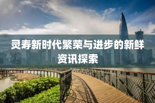 灵寿新时代繁荣与进步的新鲜资讯探索