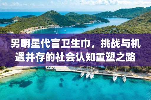 男明星代言卫生巾，挑战与机遇并存的社会认知重塑之路