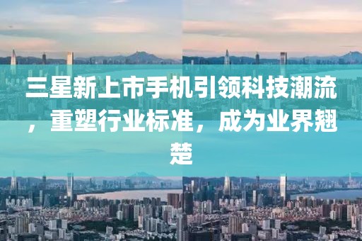 三星新上市手机引领科技潮流，重塑行业标准，成为业界翘楚
