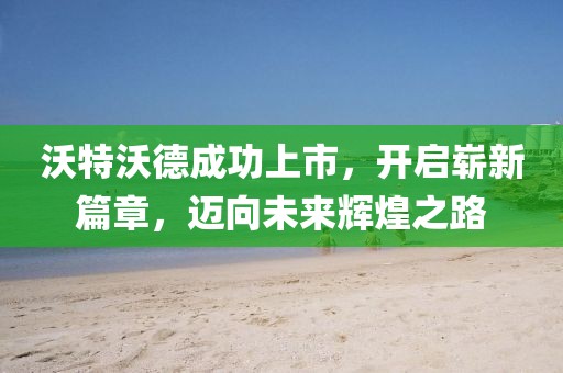 沃特沃德成功上市，开启崭新篇章，迈向未来辉煌之路