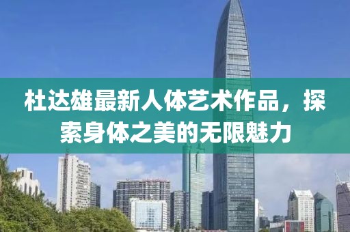 杜达雄最新人体艺术作品，探索身体之美的无限魅力