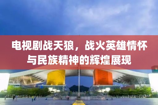 电视剧战天狼，战火英雄情怀与民族精神的辉煌展现