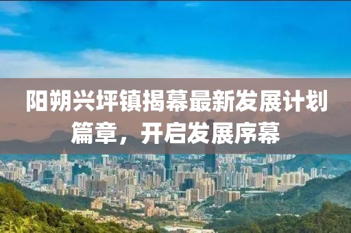 阳朔兴坪镇揭幕最新发展计划篇章，开启发展序幕