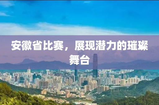 安徽省比赛，展现潜力的璀璨舞台