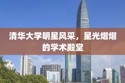 清华大学明星风采，星光熠熠的学术殿堂