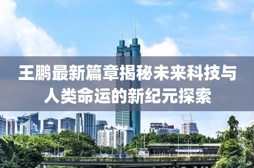 王鹏最新篇章揭秘未来科技与人类命运的新纪元探索