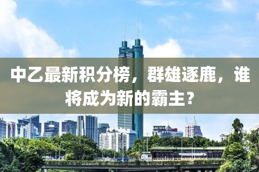 中乙最新积分榜，群雄逐鹿，谁将成为新的霸主？