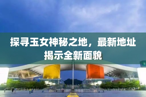 探寻玉女神秘之地，最新地址揭示全新面貌