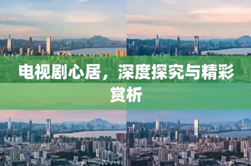 电视剧心居，深度探究与精彩赏析