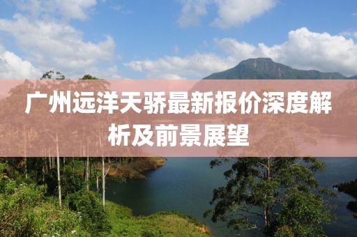 广州远洋天骄最新报价深度解析及前景展望