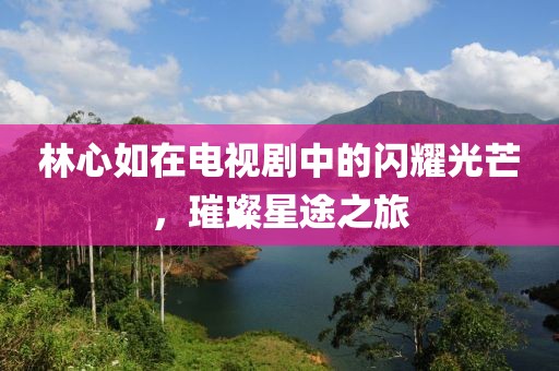 林心如在电视剧中的闪耀光芒，璀璨星途之旅