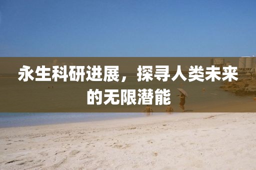 永生科研进展，探寻人类未来的无限潜能