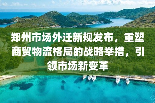 郑州市场外迁新规发布，重塑商贸物流格局的战略举措，引领市场新变革