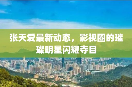 张天爱最新动态，影视圈的璀璨明星闪耀夺目