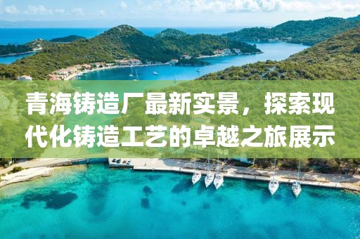 青海铸造厂最新实景，探索现代化铸造工艺的卓越之旅展示