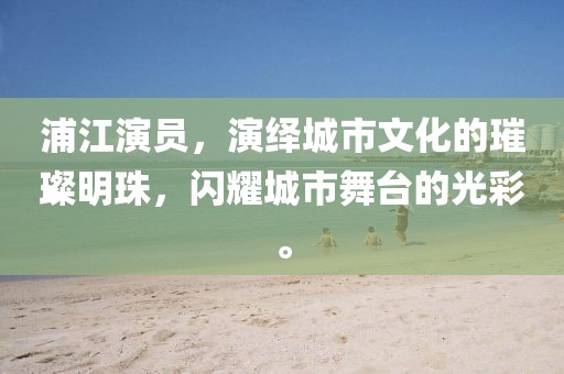 浦江演员，演绎城市文化的璀璨明珠，闪耀城市舞台的光彩。