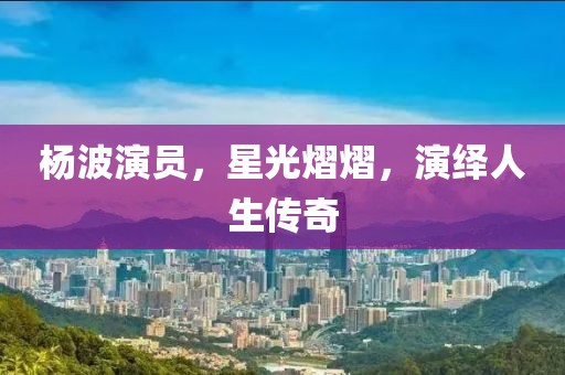 杨波演员，星光熠熠，演绎人生传奇