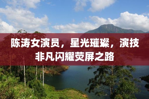陈涛女演员，星光璀璨，演技非凡闪耀荧屏之路