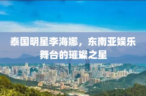 泰国明星李海娜，东南亚娱乐舞台的璀璨之星