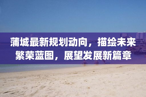 蒲城最新规划动向，描绘未来繁荣蓝图，展望发展新篇章
