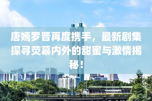 唐嫣罗晋再度携手，最新剧集探寻荧幕内外的甜蜜与激情揭秘！