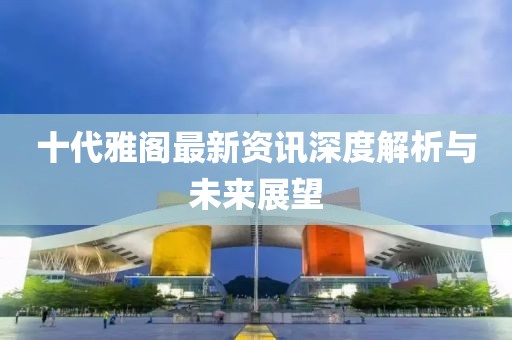 十代雅阁最新资讯深度解析与未来展望