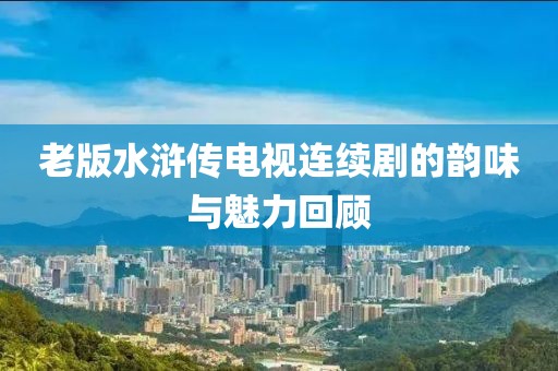 老版水浒传电视连续剧的韵味与魅力回顾