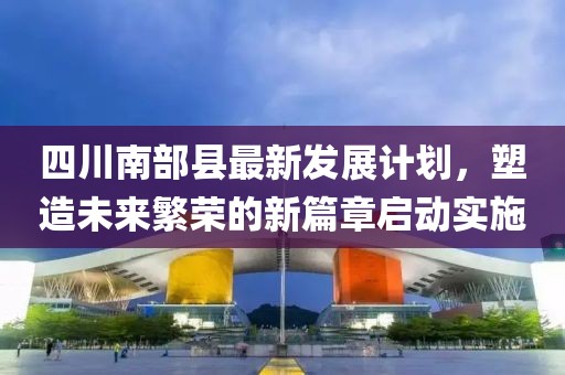 四川南部县最新发展计划，塑造未来繁荣的新篇章启动实施